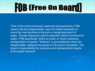 “ One of the most commonly used-and misused-terms, FOB means that the shipper/seller uses his freight forwarder to move the merchandise to the port or designated point of origin. Though frequently used to describe inland movement of cargo, FOB specifically refers to ocean or inland waterway transportation of goods. "Delivery" is accomplished when the shipper/seller releases the goods to the buyer's forwarder. The buyer's responsibility for insurance and transportation begins at the same moment”.  FOB (Free On Board) 