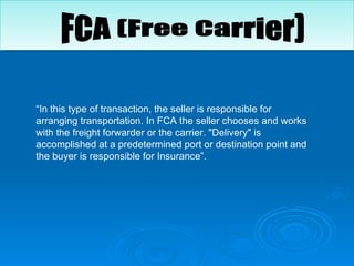 “ In this type of transaction, the seller is responsible for arranging transportation. In FCA the seller chooses and works with the freight forwarder or the carrier. "Delivery" is accomplished at a predetermined port or destination point and the buyer is responsible for Insurance”.  FCA (Free Carrier) 