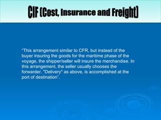 “ This arrangement similar to CFR, but instead of the buyer insuring the goods for the maritime phase of the voyage, the shipper/seller will insure the merchandise. In this arrangement, the seller usually chooses the forwarder. "Delivery" as above, is accomplished at the port of destination”.  CIF (Cost, Insurance and Freight) 