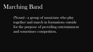Marching Band
(Noun) - a group of musicians who play
together and march in formations outside
for the purpose of providing entertainment
and sometimes competition.

 
