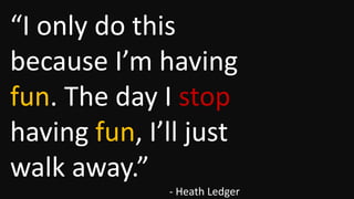 “I only do this
because I’m having
fun. The day I stop
having fun, I’ll just
walk away.”
- Heath Ledger

 