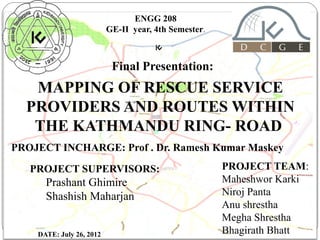 ENGG 208
GE-II year, 4th Semester.

Final Presentation:

MAPPING OF RESCUE SERVICE
PROVIDERS AND ROUTES WITHIN
THE KATHMANDU RING- ROAD
PROJECT INCHARGE: Prof . Dr. Ramesh Kumar Maskey
PROJECT SUPERVISORS:

Prashant Ghimire
Shashish Maharjan
1

DATE: July 26, 2012

PROJECT TEAM:
Maheshwor Karki
Niroj Panta
Anu shrestha
Megha Shrestha
11/8/13
Bhagirath Bhatt

 