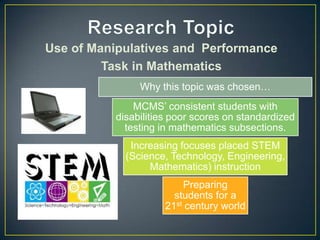 Use of Manipulatives and Performance
Task in Mathematics
Why this topic was chosen…

MCMS’ consistent students with
disabilities poor scores on standardized
testing in mathematics subsections.
Increasing focuses placed STEM
(Science, Technology, Engineering,
Mathematics) instruction
Preparing
students for a
21st century world

 