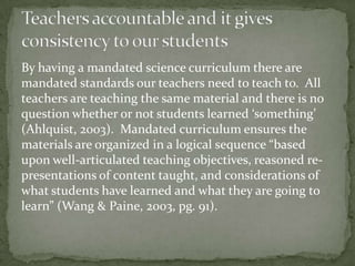 By having a mandated science curriculum there are
mandated standards our teachers need to teach to. All
teachers are teaching the same material and there is no
question whether or not students learned ‘something’
(Ahlquist, 2003). Mandated curriculum ensures the
materials are organized in a logical sequence “based
upon well-articulated teaching objectives, reasoned representations of content taught, and considerations of
what students have learned and what they are going to
learn” (Wang & Paine, 2003, pg. 91).

 