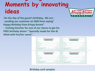 Creating Magic Moments by innovating ideasOn the day of the guests birthday,  We are : -sending our customer an SMS from saying Happy Birthday from Krispy Kreme -  Inviting him/her for one of our stores to get his FREE birthday dozen  Specially made for him & titled with his/her name .Birthday card samples