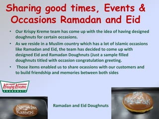 Sharing good times, Events & Occasions Ramadan and EidOur KrispyKreme team has come up with the idea of having designed doughnuts for certain occasions.As we reside in a Muslim country which has a lot of islamic occasions like Ramadan and Eid, the team has decided to come up with designed Eid and Ramadan Doughnuts (Just a sample filled doughnuts titled with occasion congratulation greeting. Those items enabled us to share ocassions with our customers and to build friendship and memories between both sides Ramadan and Eid Doughnuts