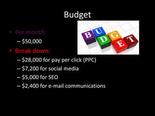 Budget
• Per month:
– $50,000

• Break down:
– $28,000 for pay per click (PPC)
– $7,200 for social media
– $5,000 for SEO
– $2,400 for e-mail communications

 