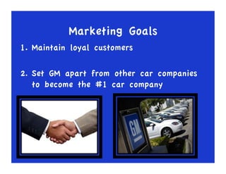 Marketing Goals
1. Maintain loyal customers
2. Set GM apart from other car companies
to become the #1 car company