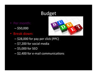 Budget
• Per
month:
– $50,000
• Break
down:
– $28,000
for
pay
per
click
(PPC)
– $7,200
for
social
media
– $5,000
for
SEO
– $2,400
for
e-‐mail
communica0ons