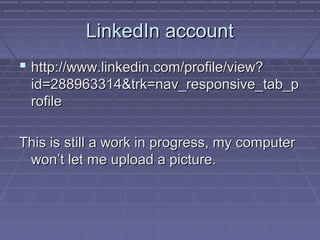 LinkedIn account
 http://www.linkedin.com/profile/view?
id=288963314&trk=nav_responsive_tab_p
rofile
This is still a work in progress, my computer
won’t let me upload a picture.

 
