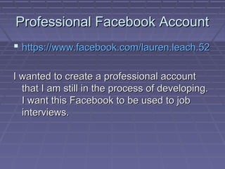 Professional Facebook Account
 https://www.facebook.com/lauren.leach.52
I wanted to create a professional account
that I am still in the process of developing.
I want this Facebook to be used to job
interviews.

 