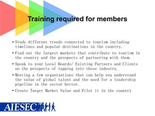 Training required for members
• Study different trends connected to tourism including
timelines and popular destinations in the country.
• Find out the largest markets that contribute to tourism in
the country and the prospects of partnering with them.
• Speak to your Local Boards/ Existing Partners and Clients
on the prospects of tapping into those industry.
• Meeting a few organizations that can help you understand
the value of global talent and the need for a leadership
pipeline in the sector better.
• Create Target Market Value and Pilot it in the country

 