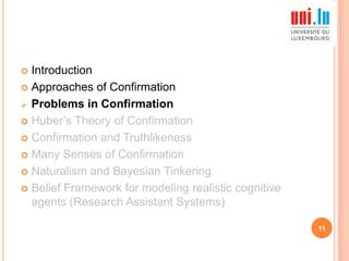 Introduction
 Approaches of Confirmation
 Problems in Confirmation
 Huber‟s Theory of Confirmation
 Confirmation and Truthlikeness
 Many Senses of Confirmation
 Naturalism and Bayesian Tinkering
 Belief Framework for modeling realistic cognitive
agents (Research Assistant Systems)


11

 