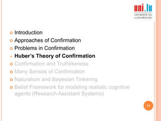 Introduction
 Approaches of Confirmation
 Problems in Confirmation
 Huber’s Theory of Confirmation
 Confirmation and Truthlikeness
 Many Senses of Confirmation
 Naturalism and Bayesian Tinkering
 Belief Framework for modeling realistic cognitive
agents (Research Assistant Systems)


17

 