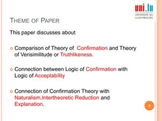 THEME OF PAPER
This paper discusses about


Comparison of Theory of Confirmation and Theory
of Verisimilitude or Truthlikeness.



Connection between Logic of Confirmation with
Logic of Acceptability



Connection of Confirmation Theory with
Naturalism,Intertheoretic Reduction and
Explanation.

2

 