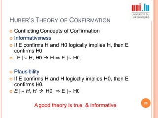 HUBER‟S THEORY OF CONFIRMATION
Conflicting Concepts of Confirmation
 Informativeness
 If E confirms H and H0 logically implies H, then E
confirms H0
 . E |∼ H, H0  H ⇒ E |∼ H0.


Plausibility
 If E confirms H and H logically implies H0, then E
confirms H0.
 E |∼ H, H  H0 ⇒ E |∼ H0


A good theory is true & informative

20

 