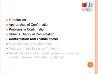 Introduction
 Approaches of Confirmation
 Problems in Confirmation
 Huber‟s Theory of Confirmation
 Confirmation and Truthlikeness
 Many Senses of Confirmation
 Naturalism and Bayesian Tinkering
 Belief Framework for modeling realistic cognitive
agents (Research Assistant Systems)


22

 
