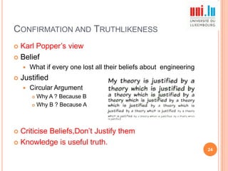 CONFIRMATION AND TRUTHLIKENESS
Karl Popper‟s view
 Belief





What if every one lost all their beliefs about engineering

Justified


Circular Argument
Why A ? Because B
 Why B ? Because A


Criticise Beliefs,Don‟t Justify them
 Knowledge is useful truth.


24

 