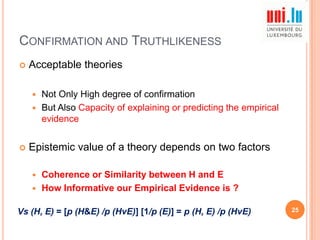 CONFIRMATION AND TRUTHLIKENESS


Acceptable theories
Not Only High degree of confirmation
 But Also Capacity of explaining or predicting the empirical
evidence




Epistemic value of a theory depends on two factors
Coherence or Similarity between H and E
 How Informative our Empirical Evidence is ?


Vs (H, E) = [p (H&E) /p (HvE)] [1/p (E)] = p (H, E) /p (HvE)

25

 