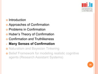 Introduction
 Approaches of Confirmation
 Problems in Confirmation
 Huber‟s Theory of Confirmation
 Confirmation and Truthlikeness
 Many Senses of Confirmation
 Naturalism and Bayesian Tinkering
 Belief Framework for modeling realistic cognitive
agents (Research Assistant Systems)


29

 
