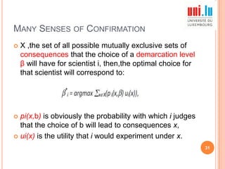 MANY SENSES OF CONFIRMATION


X ,the set of all possible mutually exclusive sets of
consequences that the choice of a demarcation level
β will have for scientist i, then,the optimal choice for
that scientist will correspond to:

pi(x,b) is obviously the probability with which i judges
that the choice of b will lead to consequences x,
 ui(x) is the utility that i would experiment under x.


31

 