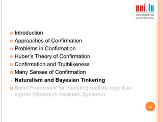 Introduction
 Approaches of Confirmation
 Problems in Confirmation
 Huber‟s Theory of Confirmation
 Confirmation and Truthlikeness
 Many Senses of Confirmation
 Naturalism and Bayesian Tinkering
 Belief Framework for modeling realistic cognitive
agents (Research Assistant Systems)


32

 