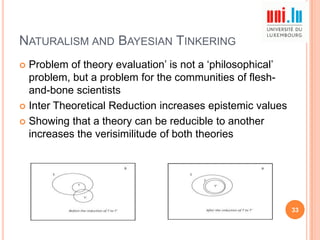 NATURALISM AND BAYESIAN TINKERING
Problem of theory evaluation‟ is not a „philosophical‟
problem, but a problem for the communities of fleshand-bone scientists
 Inter Theoretical Reduction increases epistemic values
 Showing that a theory can be reducible to another
increases the verisimilitude of both theories


33

 