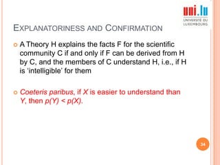 EXPLANATORINESS AND CONFIRMATION


A Theory H explains the facts F for the scientific
community C if and only if F can be derived from H
by C, and the members of C understand H, i.e., if H
is „intelligible‟ for them



Coeteris paribus, if X is easier to understand than
Y, then p(Y) < p(X).

34

 