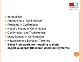 Introduction
 Approaches of Confirmation
 Problems in Confirmation
 Huber‟s Theory of Confirmation
 Confirmation and Truthlikeness
 Many Senses of Confirmation
 Naturalism and Bayesian Tinkering
 Belief Framework for modeling realistic
cognitive agents (Research Assistant Systems)


35

 