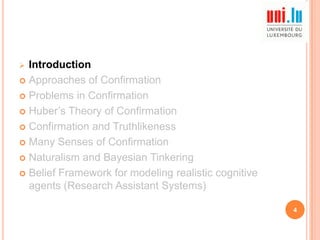 Introduction
 Approaches of Confirmation
 Problems in Confirmation
 Huber‟s Theory of Confirmation
 Confirmation and Truthlikeness
 Many Senses of Confirmation
 Naturalism and Bayesian Tinkering
 Belief Framework for modeling realistic cognitive
agents (Research Assistant Systems)


4

 