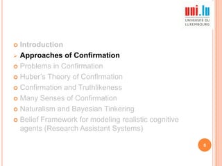 Introduction
 Approaches of Confirmation
 Problems in Confirmation
 Huber‟s Theory of Confirmation
 Confirmation and Truthlikeness
 Many Senses of Confirmation
 Naturalism and Bayesian Tinkering
 Belief Framework for modeling realistic cognitive
agents (Research Assistant Systems)


6

 