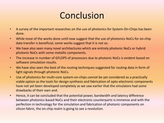 Conclusion
•
•
•
•
•
•

•

A survey of the important researches on the use of photonics for System-On-Chips has been
done.
While most of the works done until now suggest that the use of photonics NoCs for on-chip
data transfer is beneficial, some works suggest that it is not so.
We have also seen many novel architectures which are entirely photonic NoCs or hybrid
photonic NoCs with some metallic components.
The increase in number of GFLOPS of processors due to photonic NoCs is evident based on
software simulation results.
We have also seen the best of the routing techniques suggested for routing data in form of
light signals through photonic NoCs.
Use of photonics for multi-core system-on-chips cannot be yet considered as a practically
viable option as the tools for design synthesis and fabrication of opto-electronic components
have not yet been developed completely as we saw earlier that the simulators had some
drawbacks of their own and.
Hence, it can be concluded that the potential power, bandwidth and latency difference
between photonics-based NoCs and their electronic counterparts is immense and with the
perfection in technology for the simulation and fabrication of photonic components on
silicon fabric, the on-chip realm is going to see a revolution.

 