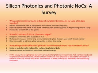 Silicon Photonics and Photonic NoCs: A
Survey
•

Why photonic interconnects instead of metallic interconnects for intra-chip data
transfer?

1.
2.
3.

Metallic interconnects have RC-delays which increase with increase in frequency.
Slow data transfer rates which do not match with the current processing speed of the processing units on a chip.
Increase the overall FLOPS of the system.

•

How did the idea of silicon photonics began?

1.
2.
3.

First paper published in 1984 by Goodman et al.
Photonics is being used for inter-chip communication and optical fibres are used widely for data transfer
Now, it is possible to fabricate optical waveguides on silicon chips easily

•

What things will be affected if photonic interconnects have to replace metallic ones?

1.
2.

Entire or part of metallic NoCs will be replaced by photonic NoCs.
Router structure, architectures, simulation tools will change

•

In this survey, I have highlighted few works on routers for photonic interconnects, NoC architectures based
on photonic interconnects and simulation tools which have been proposed to be used for simulation of
these architectures and techniques for improvement in power, latency and bandwidth with minimizing
overheads

 