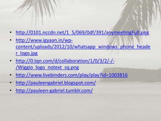 • http://0101.nccdn.net/1_5/069/0df/391/anymeetingFull.png
• http://www.igyaan.in/wpcontent/uploads/2012/10/whatsapp_windows_phone_heade
r_logo.jpg
• http://0.tqn.com/d/collaboration/1/0/3/2/-//Wiggio_logo_notext_sq.png
• http://www.livebinders.com/play/play?id=1003816
• http://pauleengabriel.blogspot.com/
• http://pauleen-gabriel.tumblr.com/

 