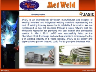 Company Profile

JASIC is an international developer, manufacturer and supplier of
welding inverters and integrated welding solutions representing the
best of welding industry known for its reliability & innovation. We are
represented in over 60 countries through a sales network that has
worldwide reputation for providing the best quality and exceptional
service. In March 2011, JASIC was successfully listed on the
Shenzhen Stock Exchange and now has ambitions to become the top
5 in welding industry in 5 years globally. JASIC is as steady and
dependable a partner that you could find to grow your business with.

METWELD

www.metweld.in

 