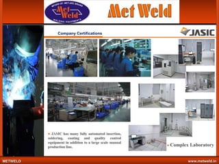 Company Certifications

● JASIC has many fully automated insertion,
soldering, coating and quality control
equipment in addition to a large scale manual
production line.

METWELD

● Complex

Laboratory

www.metweld.in

 