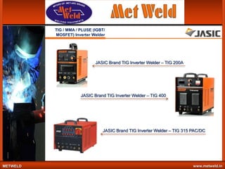 TIG / MMA / PLUSE (IGBT/
MOSFET) Inverter Welder

JASIC Brand TIG Inverter Welder – TIG 200A

JASIC Brand TIG Inverter Welder – TIG 400

JASIC Brand TIG Inverter Welder – TIG 315 PAC/DC

METWELD

www.metweld.in

 