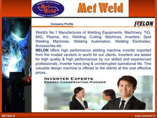Company Profile

World's No.1 Manufactures of Welding Equipments, Machinery, TIG,
MIG, Plasma, Arc, Welding, Cutting, Machines, Inverters, Spot
Welding Machines, Welding Automation, Welding Electrodes,
Accessories etc.
RELON offers high performance welding machine inverter imported
from the trusted vendors in world for our clients. Inverters are tested
for high quality & high performances by our skilled and experienced
professionals. Inverter have long & uninterrupted operational life. This
valuable design machine is offered to the clients at the cost effective
prices.

METWELD

www.metweld.in

 
