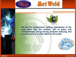 Environmental Protecti

We put the professional welding experiences of the
past years into the product, aim of green and
environmental, energy-saving, emission reducing, and
resource-saving to make effort for the world.

METWELD

www.metweld.in

 
