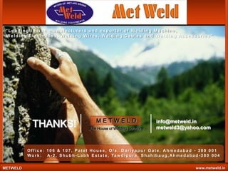 "Leading Indian manufacturers and exporter of Welding Machine,
We l d i n g E l e c t r o de s , We l d i n g W i r e s , We l d i n g C a b l e s a n d We l d i n g Ac c e s s o r i e s "

THANKS!

METWELD
The House of Welding Solutions

info@metweld.in
metweld3@yahoo.com

Office: 106 & 107, Patel House, O/s. Dariyapur Gate, Ahmedabad - 380 001
W o r k : A - 2 , S h u b h - L a b h E s t a t e , Ta w d i p u r a , S h a h i b a u g , A h m e d a b a d - 3 8 0 0 0 4
METWELD

www.metweld.in

 