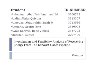 Student                                ID-NUMBER
•Aldaamah,  Abdullah Ibnahmad M          3260793
•Alidin, Abdul Qaiyum                    3313307
•Almousa, Abdulrahim Saleh M             3213536
•Amparis, George-Eric                    3349995
•Ayala Saravia, René Vinicio             3347703
•Odtallah, Nemer                         3297400

 Investigation and Feasibility Analysis of Recovering
 Energy From The Exhaust Gases Pipeline


                                            Group A



 1
 