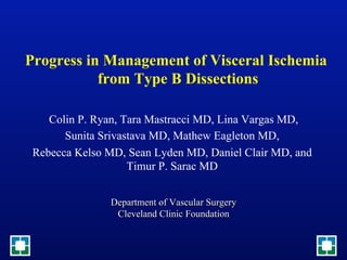 Progress in Management of Visceral Ischemia
           from Type B Dissections

    Colin P. Ryan, Tara Mastracci MD, Lina Vargas MD,
       Sunita Srivastava MD, Mathew Eagleton MD,
 Rebecca Kelso MD, Sean Lyden MD, Daniel Clair MD, and
                    Timur P. Sarac MD


               Department of Vascular Surgery
                Cleveland Clinic Foundation
                              
 