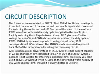 CIRCUIT DESCRIPTION
The 8 sensors are connected to PORTA. The L298 Motor Driver has 4 inputs
to control the motion of the motors and two enable inputs which are used
for switching the motors on and off. To control the speed of the motors a
PWM waveform with variable duty cycle is applied to the enable pins.
Rapidly switching the voltage between Vs and GND gives an effective
voltage between Vs and GND whose value depends on the duty cycle of
PWM. 100% duty cycle corresponds to voltage equal to Vs, 50 %
corresponds to 0.5Vs and so on The 1N4004 diodes are used to prevent
back EMF of the motors from disturbing the remaining circuit.
L298 is used as a coil driver instead of l293D L298 as it has current capacity
of 2A per channel @ 45V compared to 0.6 A @ 36 V of a L293D. L293D’s
package is not suitable for attaching a good heat sink, practically you can’t
use it above 16V without frying it. L298 on the other hand works happily at
16V without a heat sink, though it is always better to use one.

 