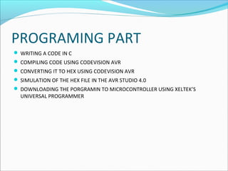 PROGRAMING PART
 WRITING A CODE IN C
 COMPILING CODE USING CODEVISION AVR
 CONVERTING IT TO HEX USING CODEVISION AVR
 SIMULATION OF THE HEX FILE IN THE AVR STUDIO 4.0
 DOWNLOADING THE PORGRAMIN TO MICROCONTROLLER USING XELTEK’S

UNIVERSAL PROGRAMMER

 