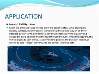 APPLICATION
Automated Stability control
 Much like antilock brakes work to allow the driver to steer while braking on
slippery surfaces, stability control works to help the vehicle stay on its driverintended path in turns. Sometimes a driver will enter a curve too quickly and
exceed the tire's ability to hold the road through the turn. When this happens, the
vehicle begins to spin or skid. Stability control pulsates the brakes of individual
wheels to help "rotate" the vehicle to the driver's intended path.

 