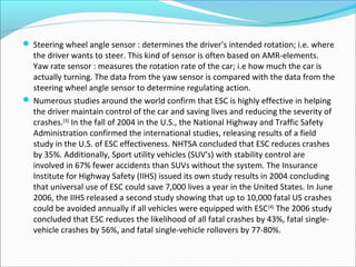  Steering wheel angle sensor : determines the driver's intended rotation; i.e. where

the driver wants to steer. This kind of sensor is often based on AMR-elements.
Yaw rate sensor : measures the rotation rate of the car; i.e how much the car is
actually turning. The data from the yaw sensor is compared with the data from the
steering wheel angle sensor to determine regulating action.
 Numerous studies around the world confirm that ESC is highly effective in helping
the driver maintain control of the car and saving lives and reducing the severity of
crashes.[3] In the fall of 2004 in the U.S., the National Highway and Traffic Safety
Administration confirmed the international studies, releasing results of a field
study in the U.S. of ESC effectiveness. NHTSA concluded that ESC reduces crashes
by 35%. Additionally, Sport utility vehicles (SUV's) with stability control are
involved in 67% fewer accidents than SUVs without the system. The Insurance
Institute for Highway Safety (IIHS) issued its own study results in 2004 concluding
that universal use of ESC could save 7,000 lives a year in the United States. In June
2006, the IIHS released a second study showing that up to 10,000 fatal US crashes
could be avoided annually if all vehicles were equipped with ESC [4] The 2006 study
concluded that ESC reduces the likelihood of all fatal crashes by 43%, fatal singlevehicle crashes by 56%, and fatal single-vehicle rollovers by 77-80%.

 