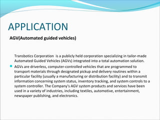 APPLICATION
AGV(Automated guided vehicles)

Transbotics Corporation is a publicly held corporation specializing in tailor-made
Automated Guided Vehicles (AGVs) integrated into a total automation solution.
 AGVs are driverless, computer-controlled vehicles that are programmed to
transport materials through designated pickup and delivery routines within a
particular facility (usually a manufacturing or distribution facility) and to transmit
information concerning system status, inventory tracking, and system controls to a
system controller. The Company's AGV system products and services have been
used in a variety of industries, including textiles, automotive, entertainment,
newspaper publishing, and electronics.

 