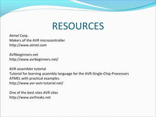RESOURCES
Atmel Corp.
Makers of the AVR microcontroller
http://www.atmel.com
AVRbeginners.net
http://www.avrbeginners.net/
AVR assembler tutorial
Tutorial for learning assembly language for the AVR-Single-Chip-Processors
ATMEL with practical examples.
http://www.avr-asm-tutorial.net/
One of the best sites AVR sites
http://www.avrfreaks.net

 