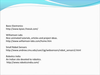 Basic Electronics
http://www.kpsec.freeuk.com/
Williamson Labs
Nice animated tutorials, articles and project ideas.
http://www.williamson-labs.com/home.htm
Small Robot Sensors
http://www.andrew.cmu.edu/user/rjg/websensors/robot_sensors2.html
Robotics India
An Indian site devoted to robotics.
http://www.roboticsindia.com/

 