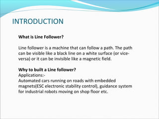 INTRODUCTION
What is Line Follower?
Line follower is a machine that can follow a path. The path
can be visible like a black line on a white surface (or viceversa) or it can be invisible like a magnetic field.
Why to built a Line follower?
Applications:Automated cars running on roads with embedded
magnets(ESC electronic stability control), guidance system
for industrial robots moving on shop floor etc.

 